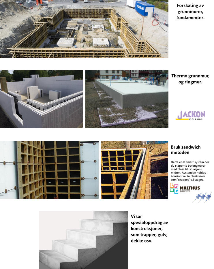 Forskaling av grunnmurer, fundamenter. Thermo grunnmur, og ringmur. Bruk sandwich metoden  Dette er et smart system der du stper to betongmurer med plass til isolasjon i midten. Avstanden holdes konstant av to plastskiver som snappes p staget.  Vi tar spesialoppdrag av konstruksjoner, som trapper, gulv, dekke osv.